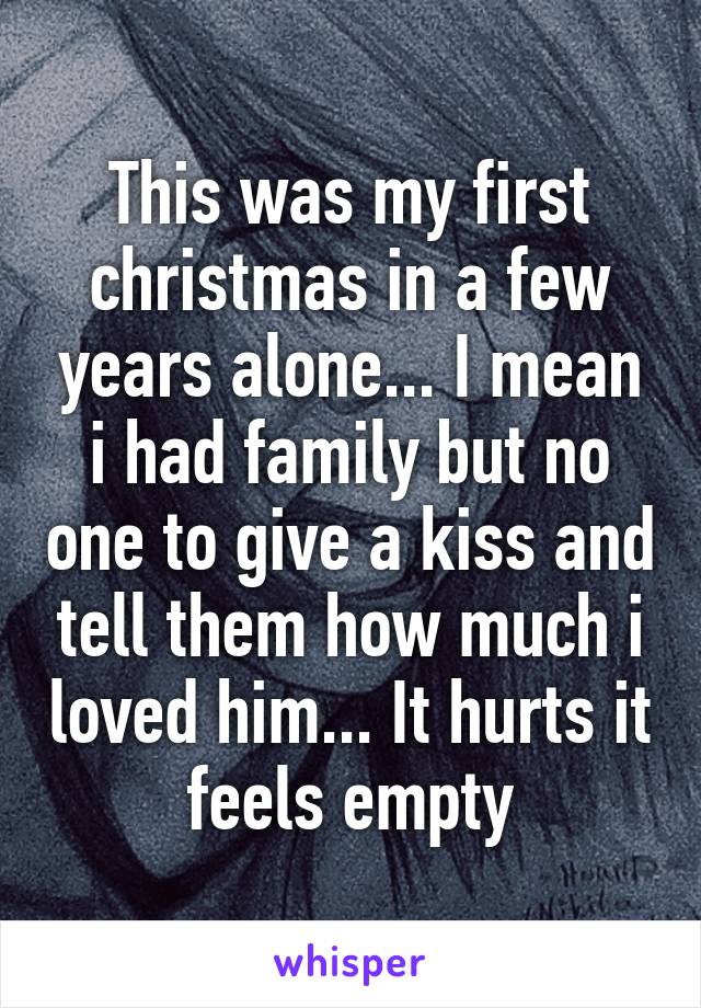 This was my first christmas in a few years alone... I mean i had family but no one to give a kiss and tell them how much i loved him... It hurts it feels empty