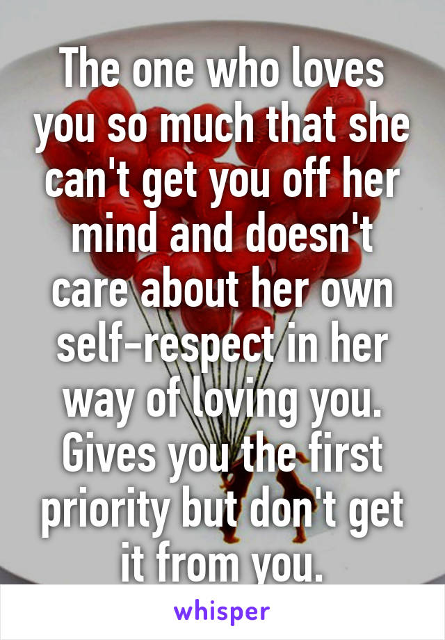 The one who loves you so much that she can't get you off her mind and doesn't care about her own self-respect in her way of loving you. Gives you the first priority but don't get it from you.