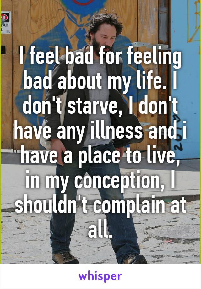 I feel bad for feeling bad about my life. I don't starve, I don't have any illness and i have a place to live, in my conception, I shouldn't complain at all.