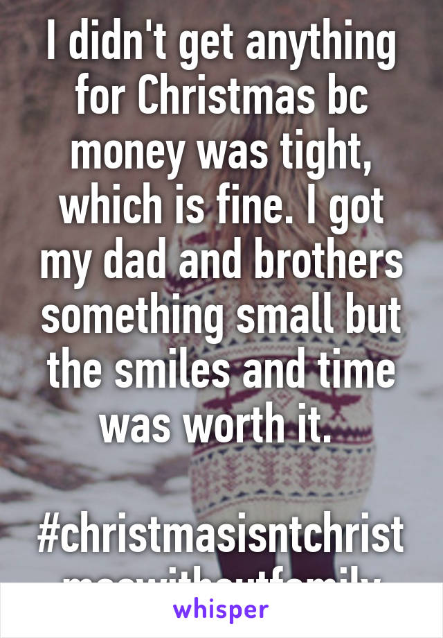 I didn't get anything for Christmas bc money was tight, which is fine. I got my dad and brothers something small but the smiles and time was worth it. 

#christmasisntchristmaswithoutfamily