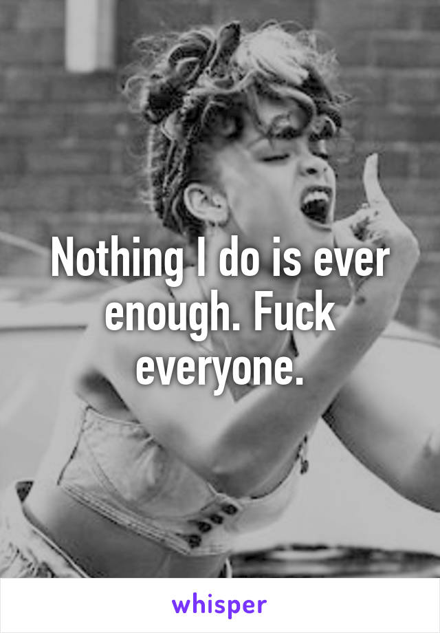 Nothing I do is ever enough. Fuck everyone.