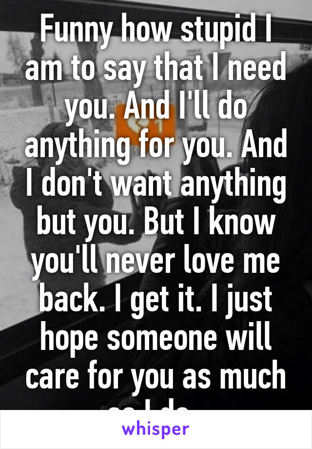 Funny how stupid I am to say that I need you. And I'll do anything for you. And I don't want anything but you. But I know you'll never love me back. I get it. I just hope someone will care for you as much as I do. 