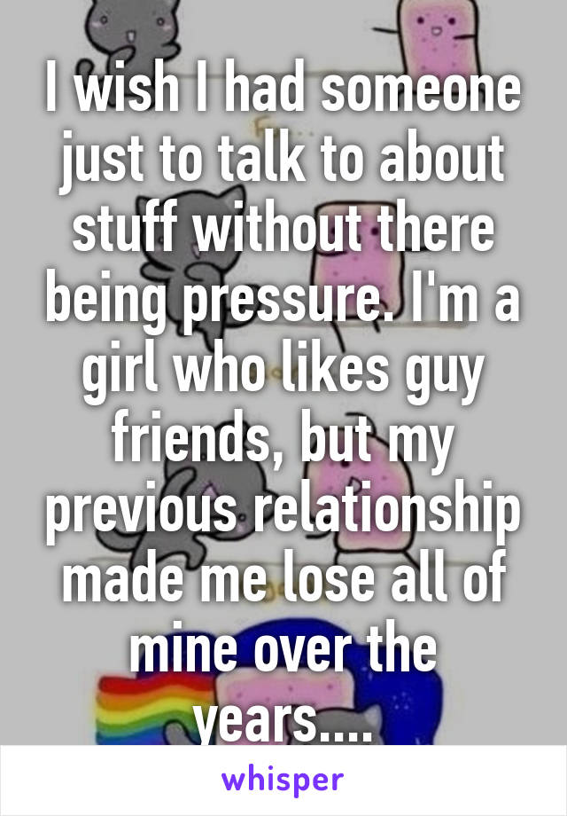 I wish I had someone just to talk to about stuff without there being pressure. I'm a girl who likes guy friends, but my previous relationship made me lose all of mine over the years....