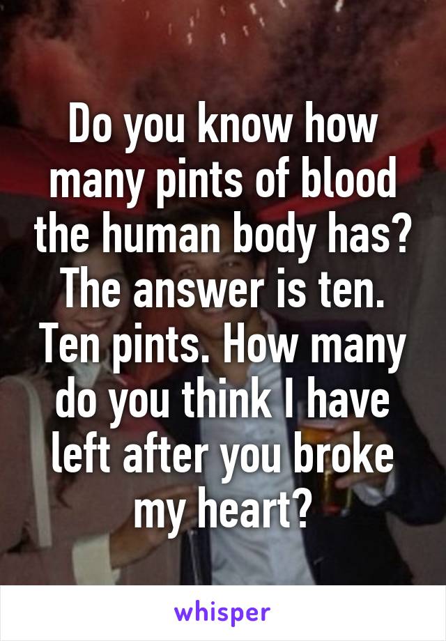 Do you know how many pints of blood the human body has? The answer is ten. Ten pints. How many do you think I have left after you broke my heart?