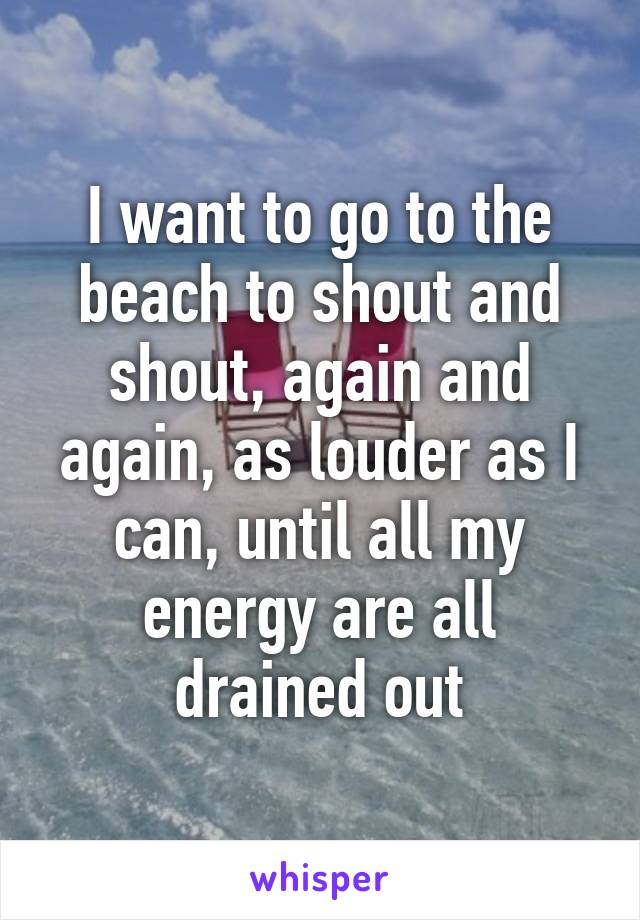 I want to go to the beach to shout and shout, again and again, as louder as I can, until all my energy are all drained out