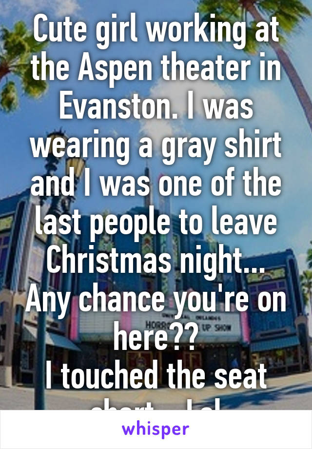 Cute girl working at the Aspen theater in Evanston. I was wearing a gray shirt and I was one of the last people to leave Christmas night... Any chance you're on here??
I touched the seat chart... Lol