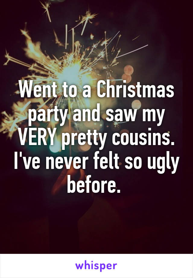 Went to a Christmas party and saw my VERY pretty cousins. I've never felt so ugly before. 