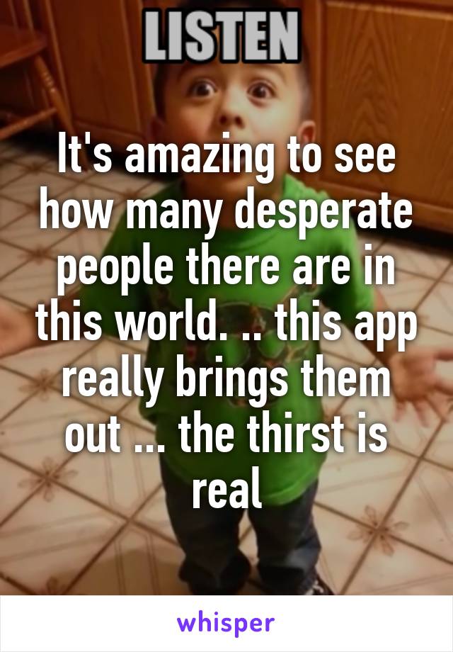 It's amazing to see how many desperate people there are in this world. .. this app really brings them out ... the thirst is real