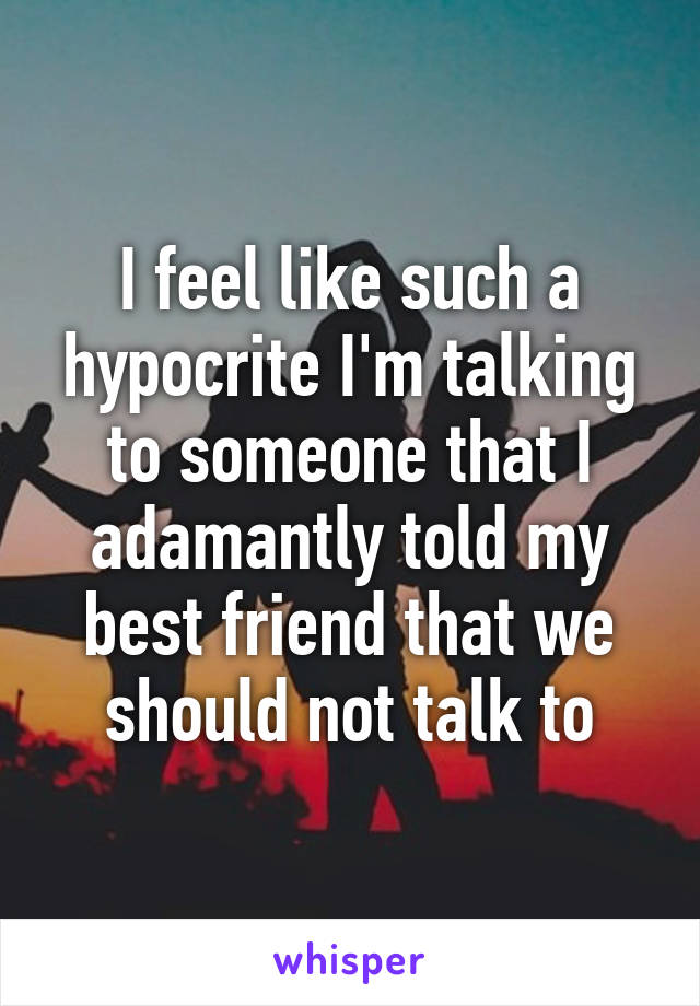 I feel like such a hypocrite I'm talking to someone that I adamantly told my best friend that we should not talk to