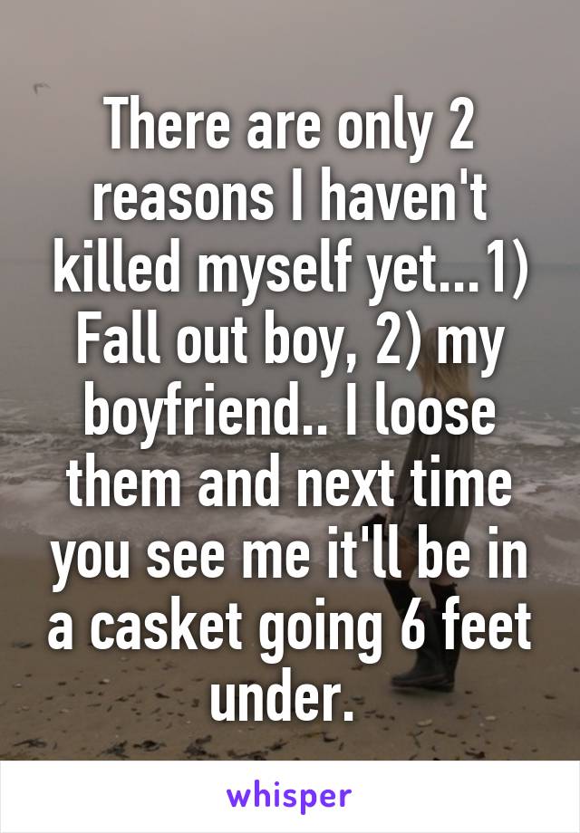 There are only 2 reasons I haven't killed myself yet...1) Fall out boy, 2) my boyfriend.. I loose them and next time you see me it'll be in a casket going 6 feet under. 