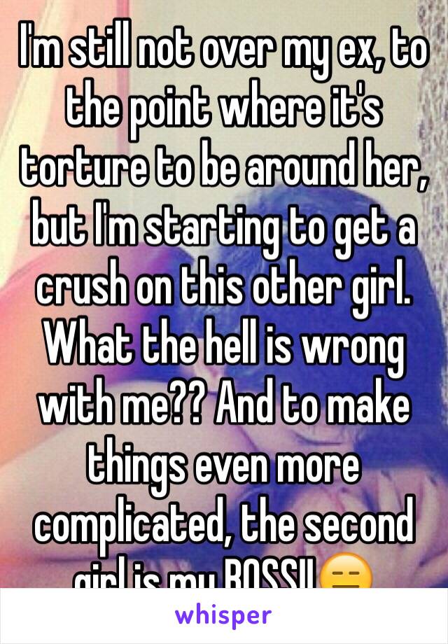 I'm still not over my ex, to the point where it's torture to be around her, but I'm starting to get a crush on this other girl. What the hell is wrong with me?? And to make things even more complicated, the second girl is my BOSS!!😑