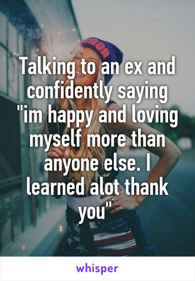 Talking to an ex and confidently saying "im happy and loving myself more than anyone else. I learned alot thank you" 