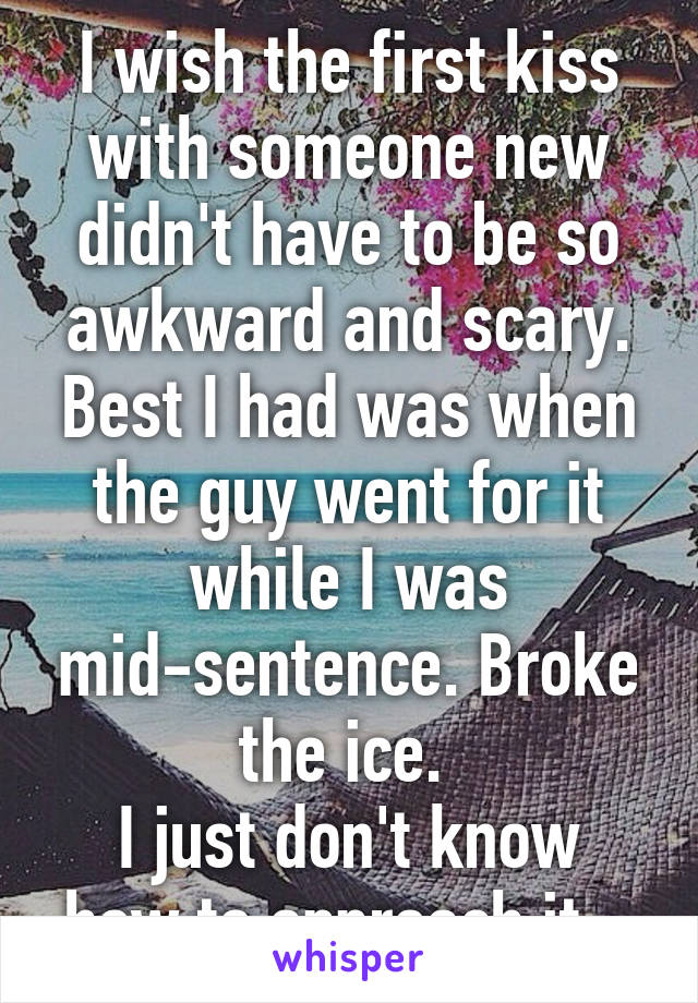 I wish the first kiss with someone new didn't have to be so awkward and scary. Best I had was when the guy went for it while I was mid-sentence. Broke the ice. 
I just don't know how to approach it...