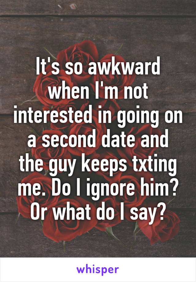 It's so awkward when I'm not interested in going on a second date and the guy keeps txting me. Do I ignore him? Or what do I say?