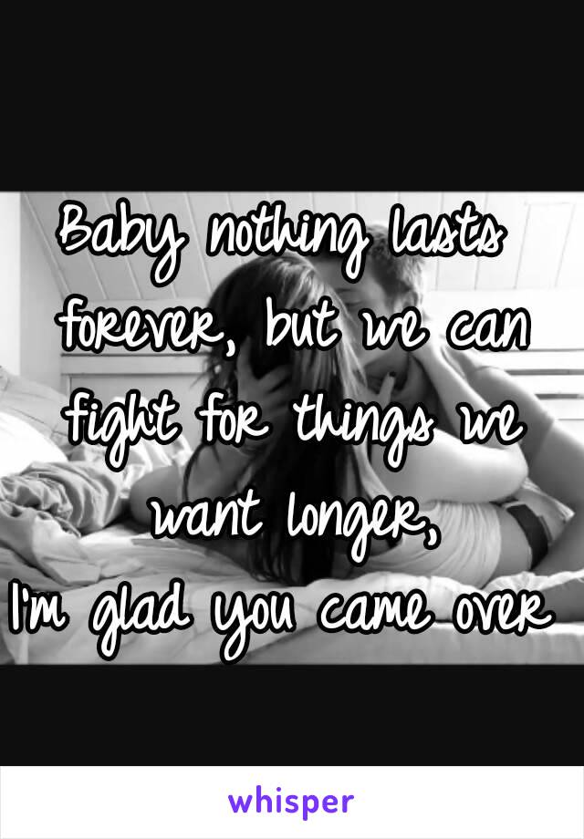 Baby nothing lasts forever, but we can fight for things we want longer,
I'm glad you came over