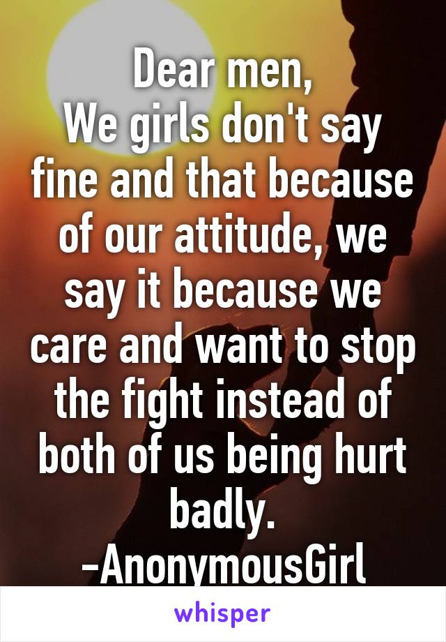 Dear men,
We girls don't say fine and that because of our attitude, we say it because we care and want to stop the fight instead of both of us being hurt badly.
-AnonymousGirl