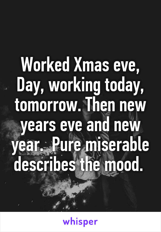 Worked Xmas eve, Day, working today, tomorrow. Then new years eve and new year.  Pure miserable describes the mood. 