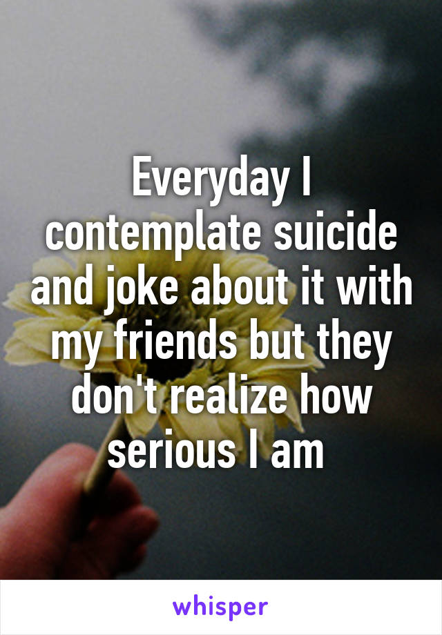 Everyday I contemplate suicide and joke about it with my friends but they don't realize how serious I am 