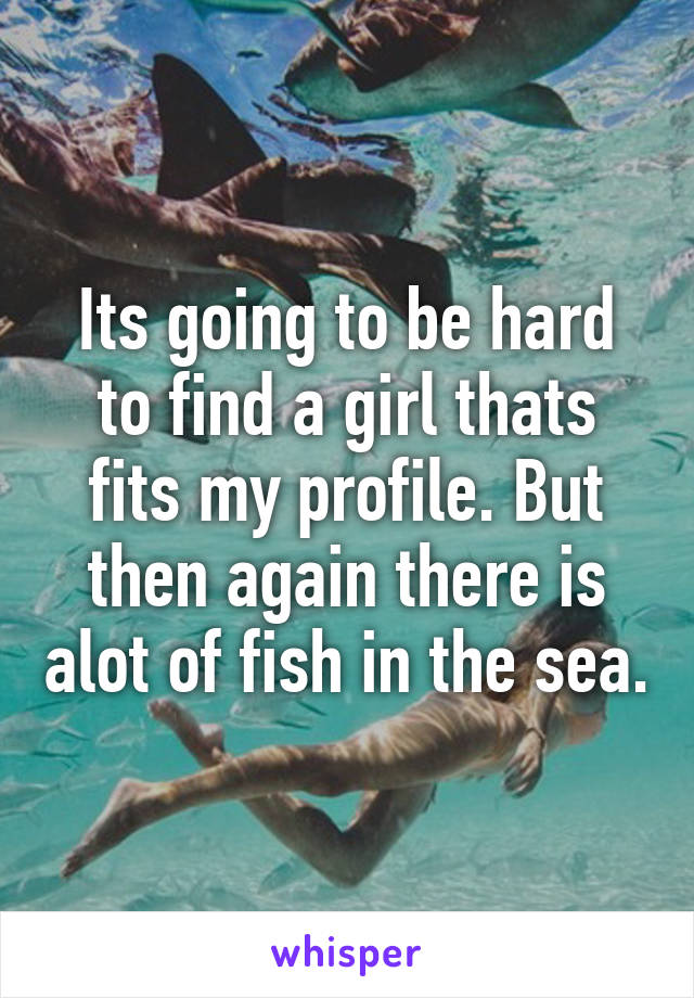 Its going to be hard to find a girl thats fits my profile. But then again there is alot of fish in the sea.