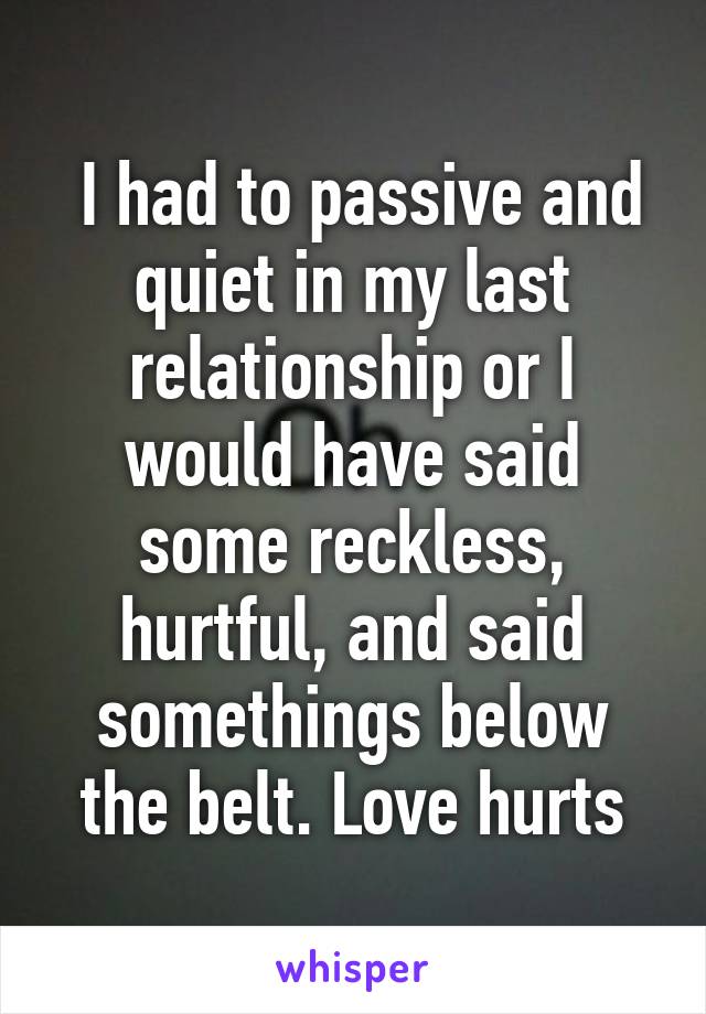  I had to passive and quiet in my last relationship or I would have said some reckless, hurtful, and said somethings below the belt. Love hurts