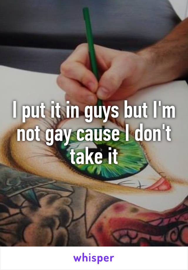 I put it in guys but I'm not gay cause I don't take it