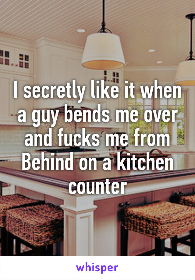 I secretly like it when a guy bends me over and fucks me from Behind on a kitchen counter