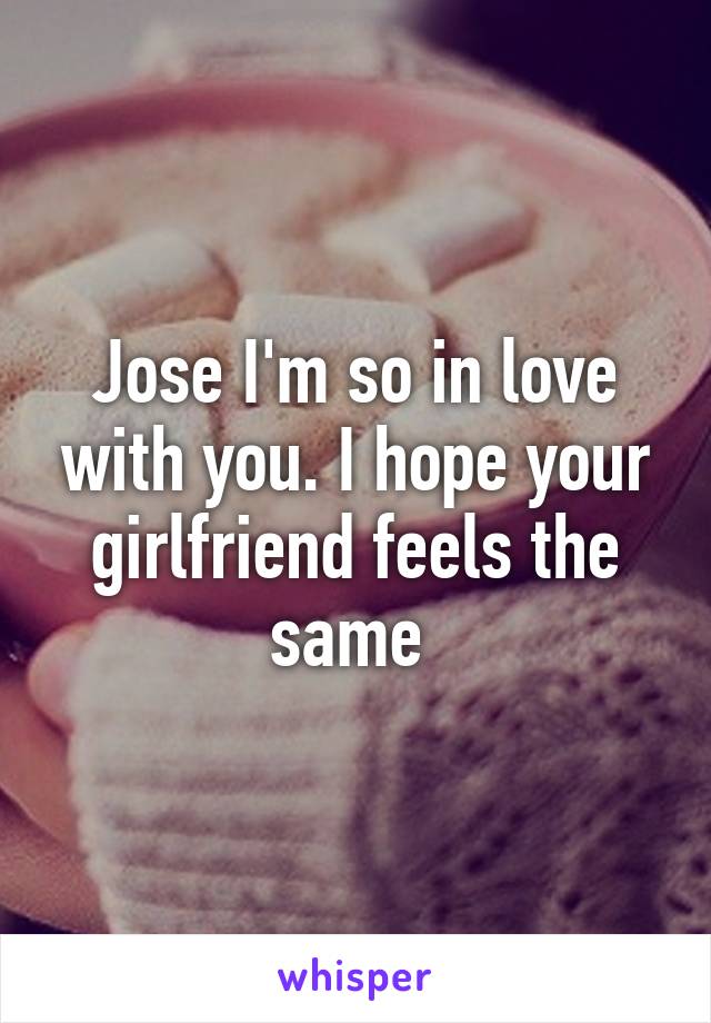 Jose I'm so in love with you. I hope your girlfriend feels the same 