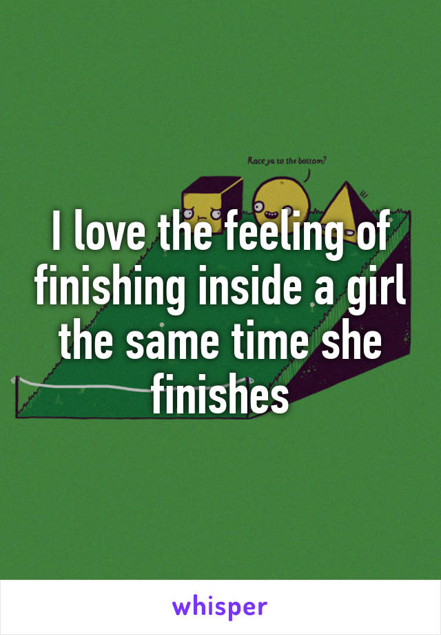 I love the feeling of finishing inside a girl the same time she finishes