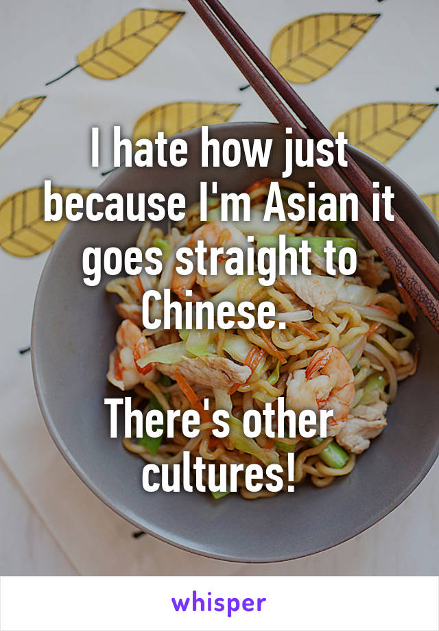 I hate how just because I'm Asian it goes straight to Chinese. 

There's other cultures!