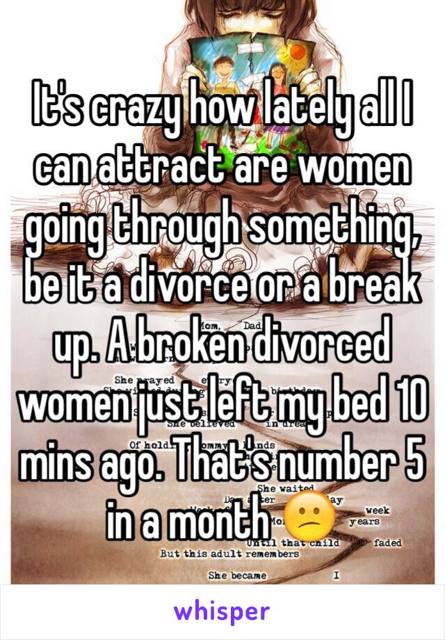 It's crazy how lately all I can attract are women going through something, be it a divorce or a break up. A broken divorced women just left my bed 10 mins ago. That's number 5 in a month 😕