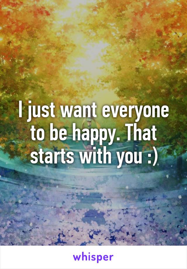 I just want everyone to be happy. That starts with you :)