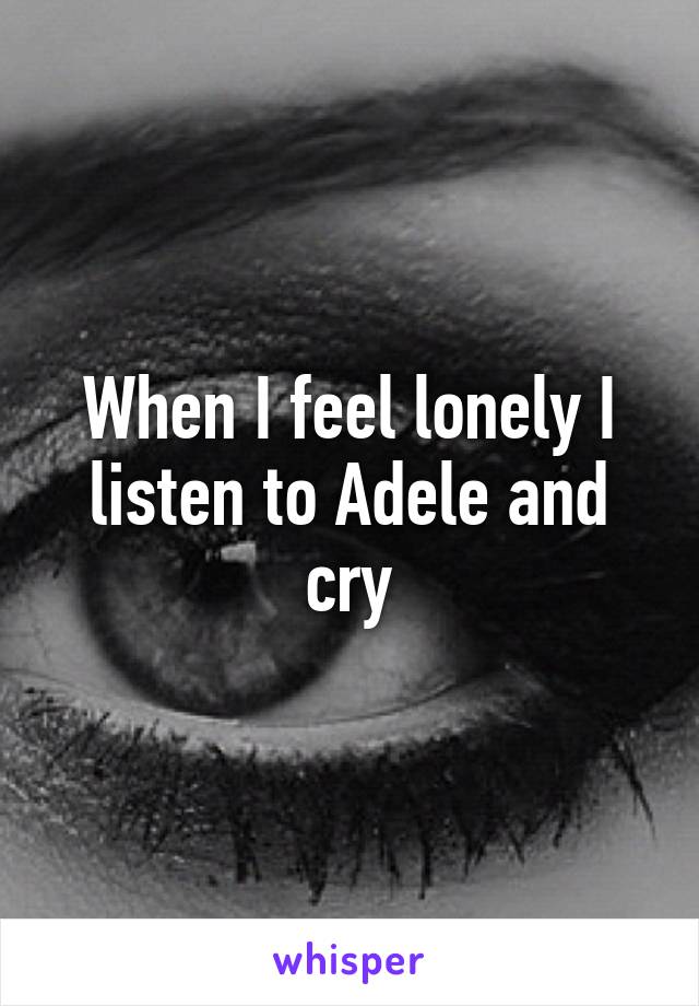 When I feel lonely I listen to Adele and cry