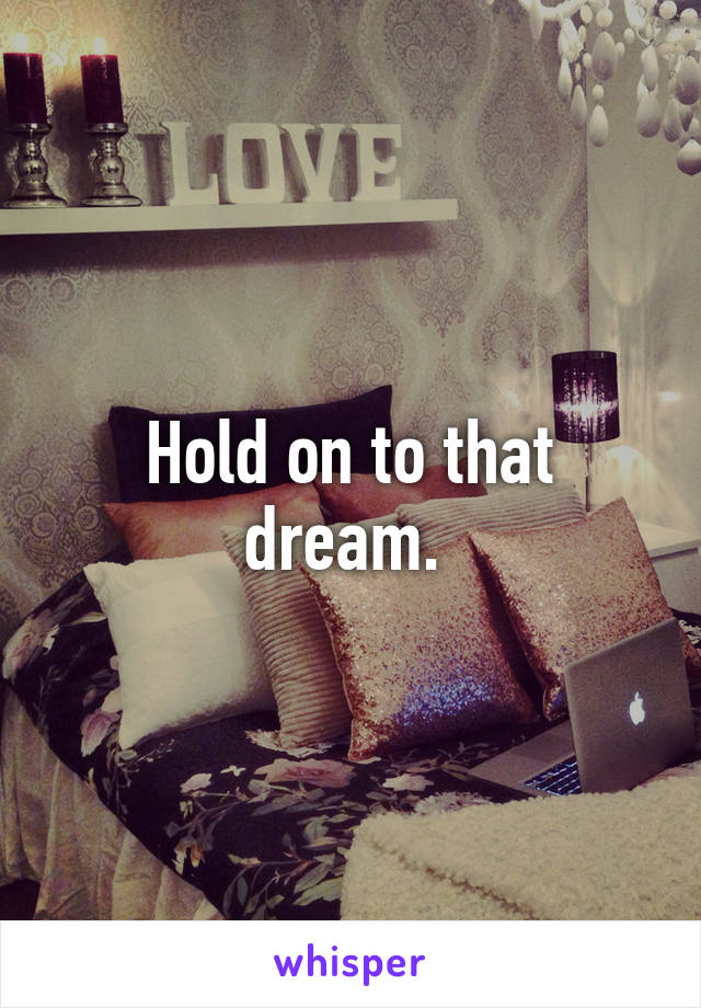 Hold on to that dream. 