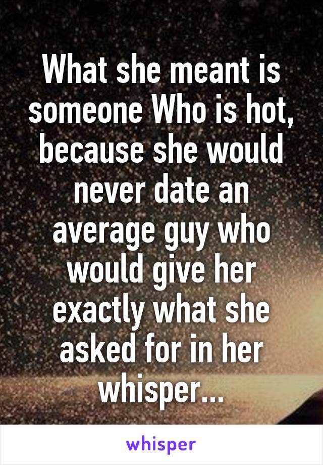 What she meant is someone Who is hot, because she would never date an average guy who would give her exactly what she asked for in her whisper...