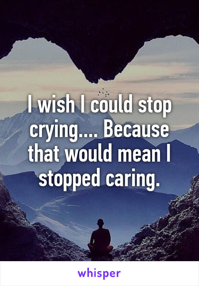 I wish I could stop crying.... Because that would mean I stopped caring.