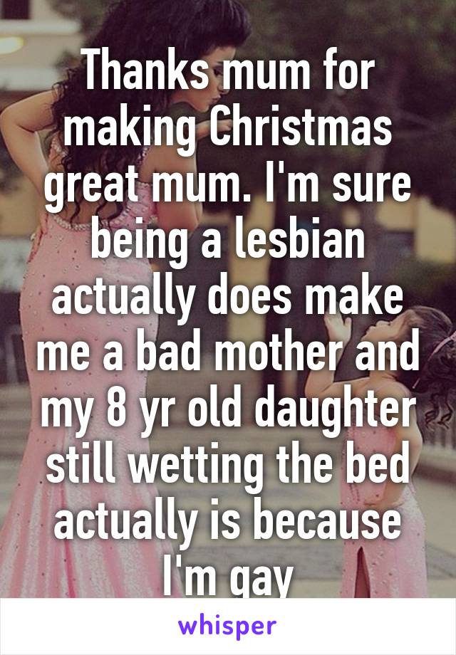 Thanks mum for making Christmas great mum. I'm sure being a lesbian actually does make me a bad mother and my 8 yr old daughter still wetting the bed actually is because I'm gay