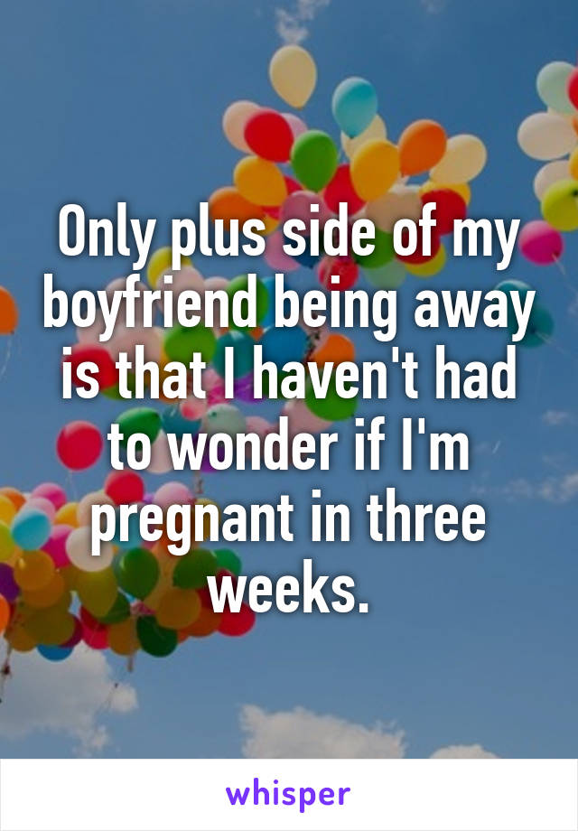 Only plus side of my boyfriend being away is that I haven't had to wonder if I'm pregnant in three weeks.