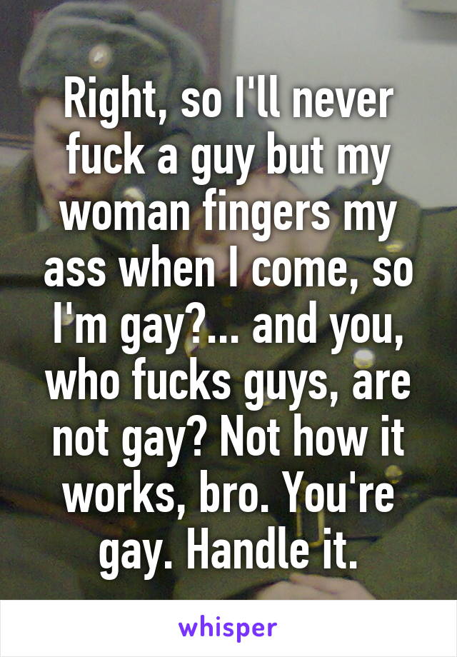 Right, so I'll never fuck a guy but my woman fingers my ass when I come, so I'm gay?... and you, who fucks guys, are not gay? Not how it works, bro. You're gay. Handle it.