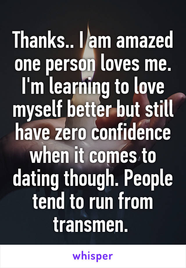 Thanks.. I am amazed one person loves me. I'm learning to love myself better but still have zero confidence when it comes to dating though. People tend to run from transmen. 