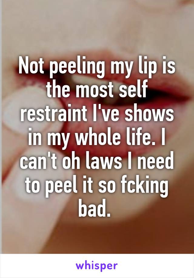 Not peeling my lip is the most self restraint I've shows in my whole life. I can't oh laws I need to peel it so fcking bad. 