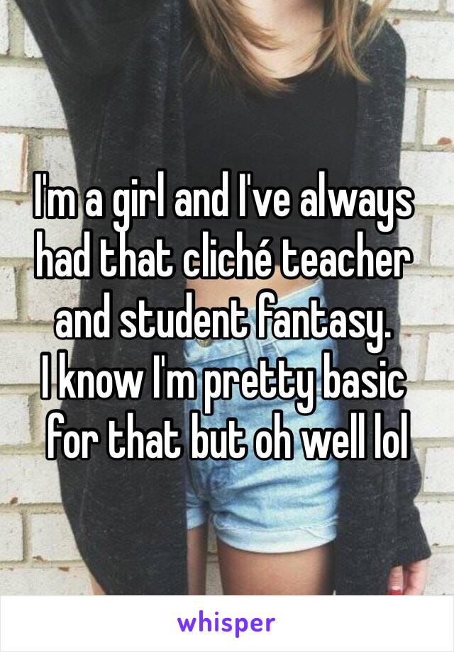 I'm a girl and I've always 
had that cliché teacher and student fantasy. 
I know I'm pretty basic
 for that but oh well lol 