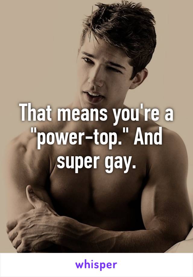 That means you're a "power-top." And super gay.