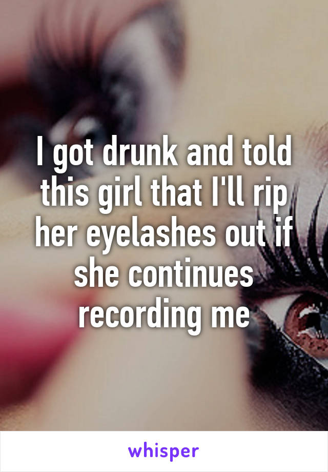 I got drunk and told this girl that I'll rip her eyelashes out if she continues recording me