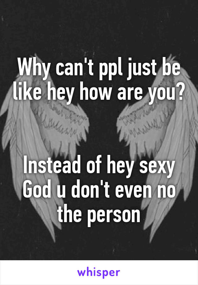 Why can't ppl just be like hey how are you? 

Instead of hey sexy
God u don't even no the person