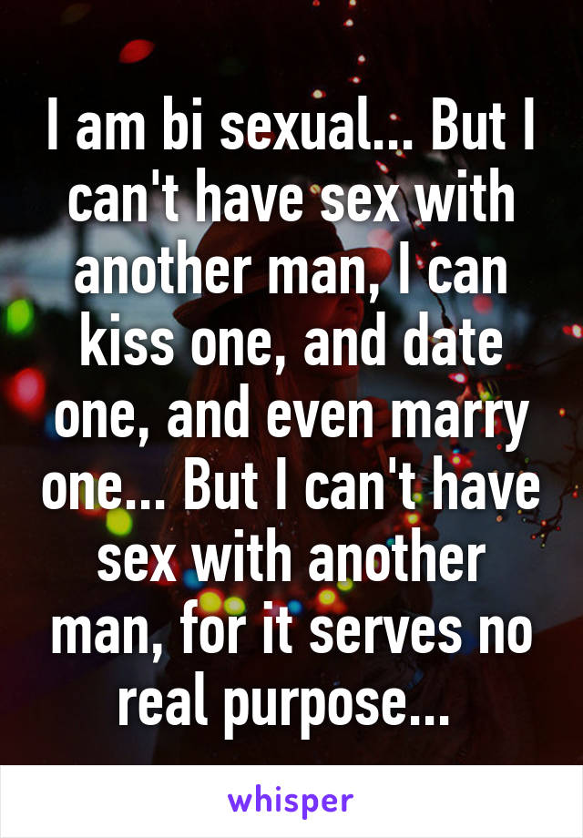 I am bi sexual... But I can't have sex with another man, I can kiss one, and date one, and even marry one... But I can't have sex with another man, for it serves no real purpose... 