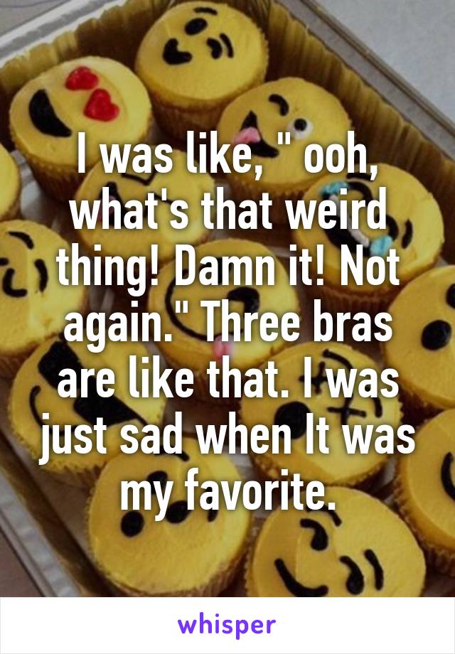 I was like, " ooh, what's that weird thing! Damn it! Not again." Three bras are like that. I was just sad when It was my favorite.