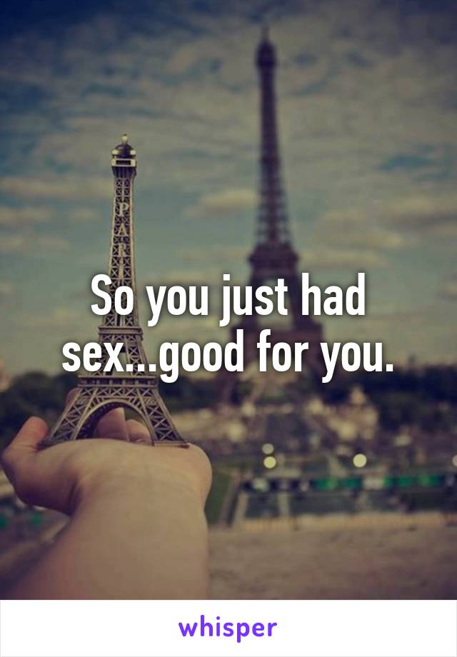 So you just had sex...good for you.