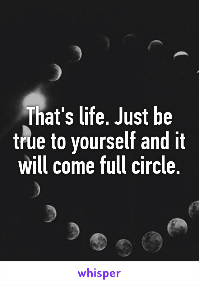 That's life. Just be true to yourself and it will come full circle.