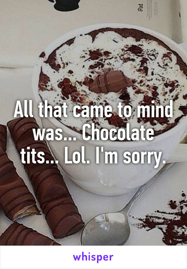 All that came to mind was... Chocolate tits... Lol. I'm sorry.