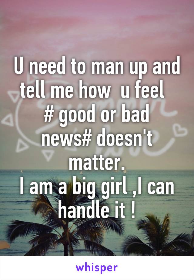 U need to man up and tell me how  u feel  
# good or bad news# doesn't matter.
I am a big girl ,I can handle it !